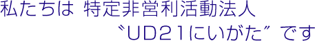 私たちは特定非営利活動法人UD21にいがたです